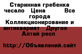 Старинная гребенка чесало › Цена ­ 350 - Все города Коллекционирование и антиквариат » Другое   . Алтай респ.